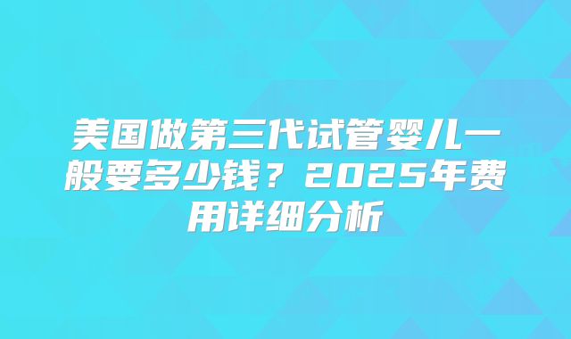 美国做第三代试管婴儿一般要多少钱？2025年费用详细分析