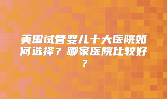 美国试管婴儿十大医院如何选择？哪家医院比较好？