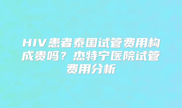 HIV患者泰国试管费用构成贵吗？杰特宁医院试管费用分析