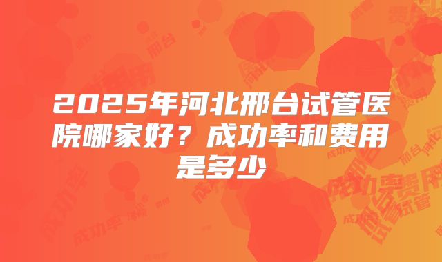 2025年河北邢台试管医院哪家好？成功率和费用是多少