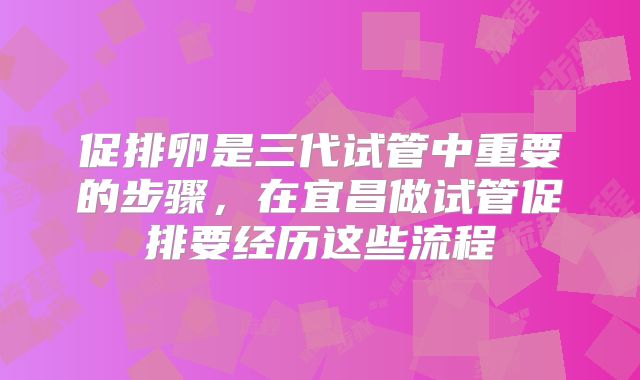 促排卵是三代试管中重要的步骤，在宜昌做试管促排要经历这些流程