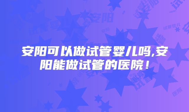 安阳可以做试管婴儿吗,安阳能做试管的医院！