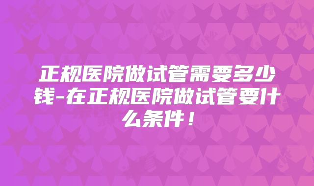 正规医院做试管需要多少钱-在正规医院做试管要什么条件!