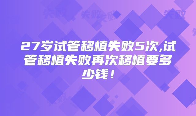 27岁试管移植失败5次,试管移植失败再次移植要多少钱！