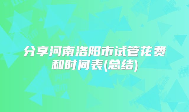 分享河南洛阳市试管花费和时间表(总结)
