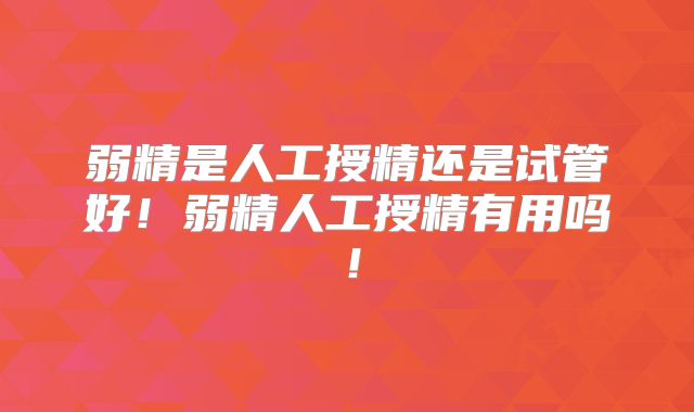 弱精是人工授精还是试管好!弱精人工授精有用吗!