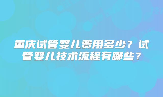 重庆试管婴儿费用多少？试管婴儿技术流程有哪些？