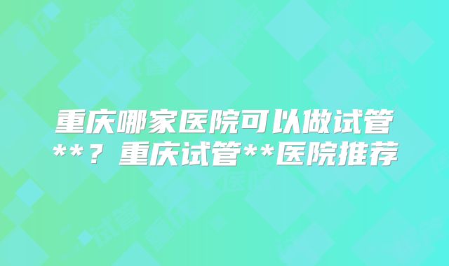 重庆哪家医院可以做试管**？重庆试管**医院推荐