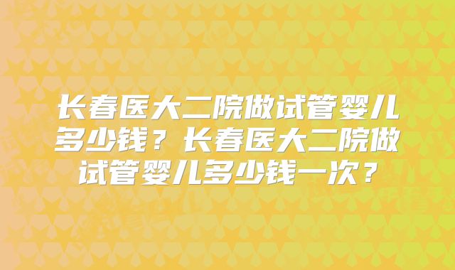 长春医大二院做试管婴儿多少钱?长春医大二院做试管婴儿多少钱一次?