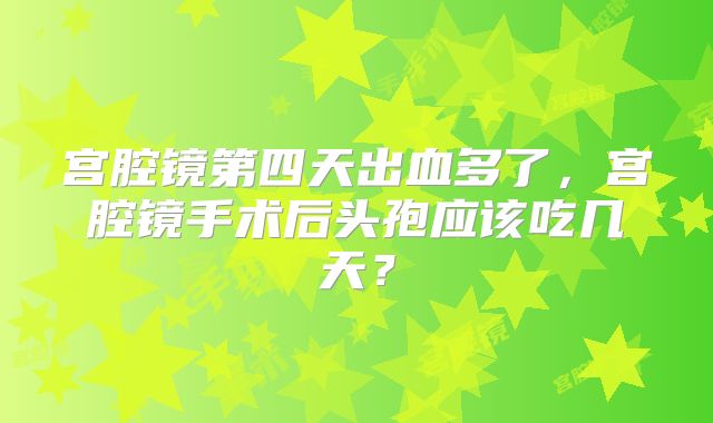 宫腔镜第四天出血多了，宫腔镜手术后头孢应该吃几天？