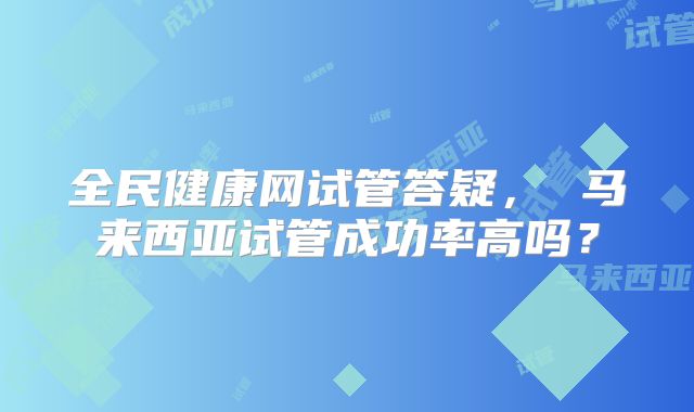 全民健康网试管答疑， 马来西亚试管成功率高吗？