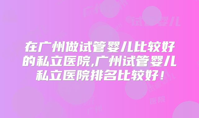在广州做试管婴儿比较好的私立医院,广州试管婴儿私立医院排名比较好！
