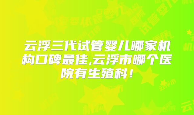 云浮三代试管婴儿哪家机构口碑最佳,云浮市哪个医院有生殖科！