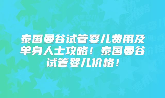 泰国曼谷试管婴儿费用及单身人士攻略！泰国曼谷试管婴儿价格！