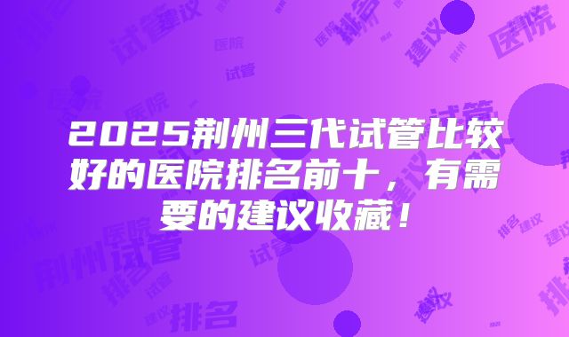 2025荆州三代试管比较好的医院排名前十，有需要的建议收藏！