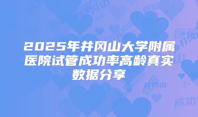 2025年井冈山大学附属医院试管成功率高龄真实数据分享