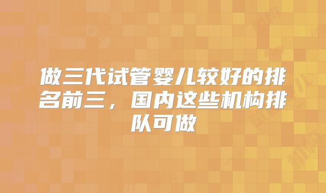 做三代试管婴儿较好的排名前三，国内这些机构排队可做