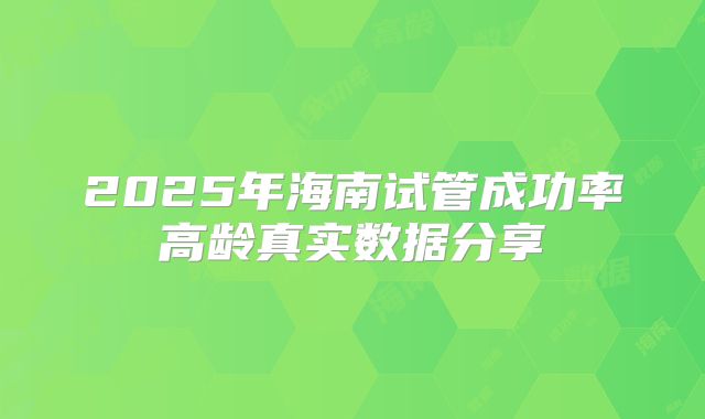 2025年海南试管成功率高龄真实数据分享