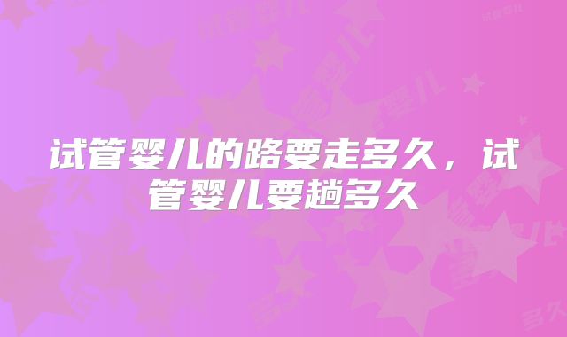 试管婴儿的路要走多久，试管婴儿要趟多久