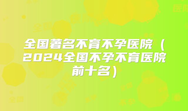 全国著名不育不孕医院（2024全国不孕不育医院前十名）