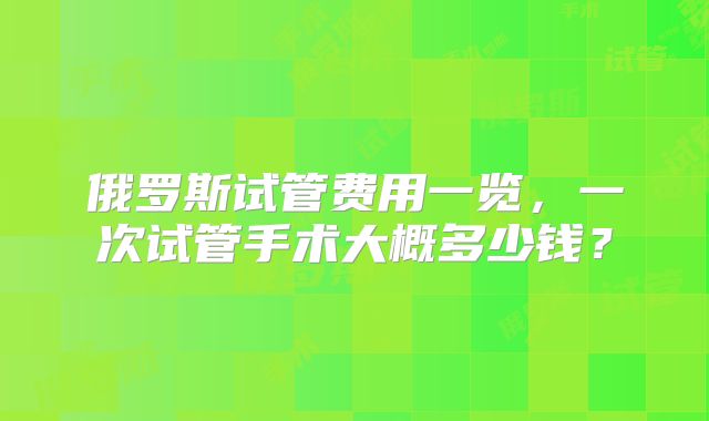 俄罗斯试管费用一览,一次试管手术大概多少钱?