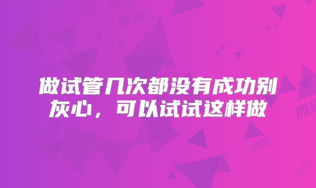 做试管几次都没有成功别灰心,可以试试这样做