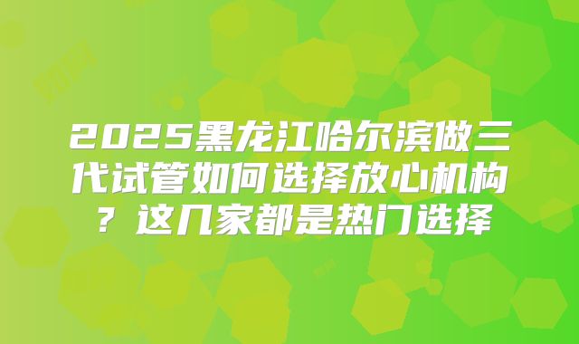 2025黑龙江哈尔滨做三代试管如何选择放心机构？这几家都是热门选择