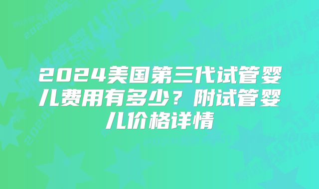 2024美国第三代试管婴儿费用有多少？附试管婴儿价格详情