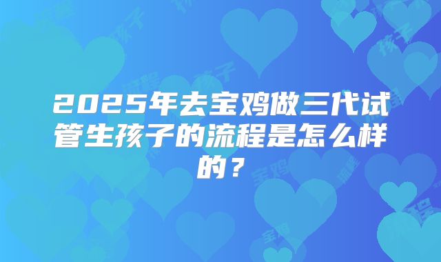 2025年去宝鸡做三代试管生孩子的流程是怎么样的？