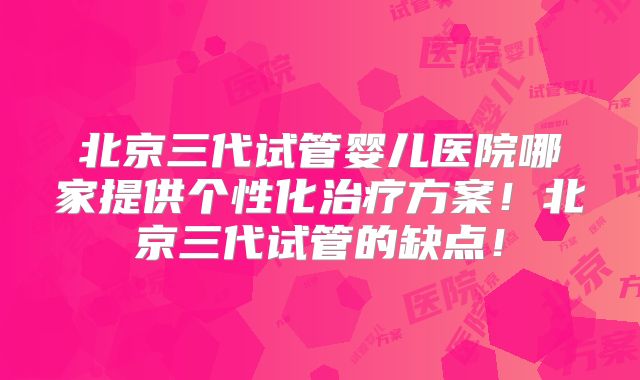 北京三代试管婴儿医院哪家提供个性化治疗方案！北京三代试管的缺点！