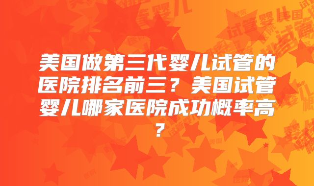 美国做第三代婴儿试管的医院排名前三？美国试管婴儿哪家医院成功概率高？