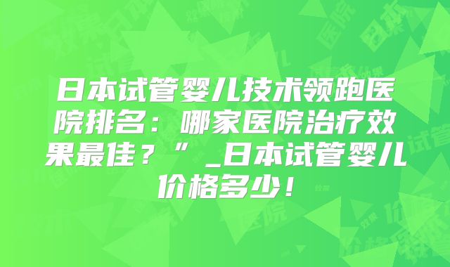 日本试管婴儿技术领跑医院排名：哪家医院治疗效果最佳？”_日本试管婴儿价格多少！