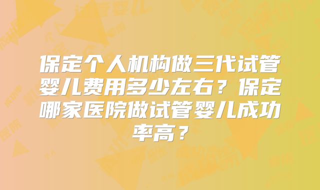 保定个人机构做三代试管婴儿费用多少左右？保定哪家医院做试管婴儿成功率高？