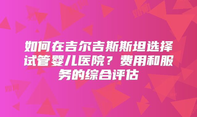 如何在吉尔吉斯斯坦选择试管婴儿医院？费用和服务的综合评估