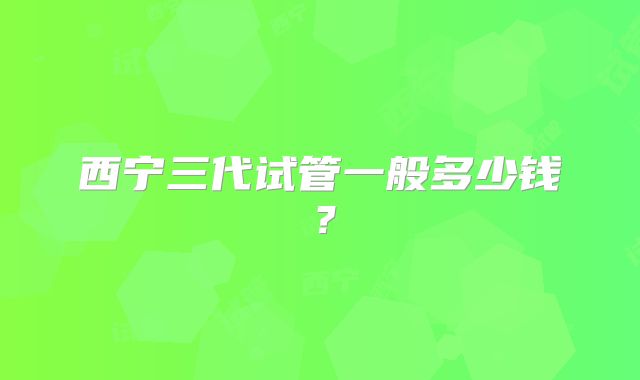 西宁三代试管一般多少钱?