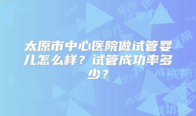 太原市中心医院做试管婴儿怎么样？试管成功率多少？