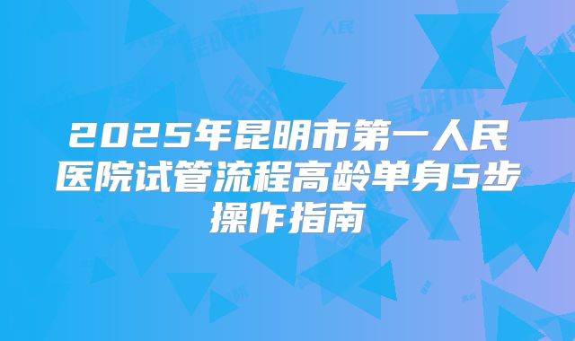2025年昆明市第一人民医院试管流程高龄单身5步操作指南