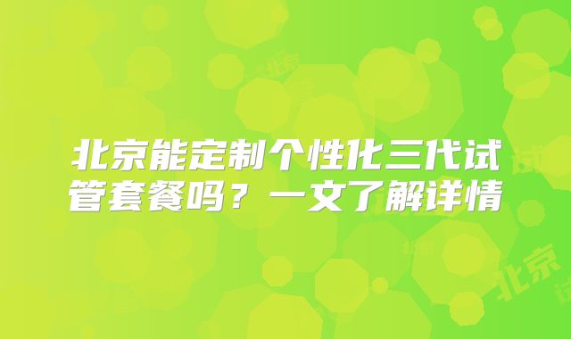 北京能定制个性化三代试管套餐吗？一文了解详情