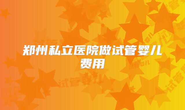 郑州私立医院做试管婴儿费用