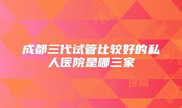 成都三代试管比较好的私人医院是哪三家