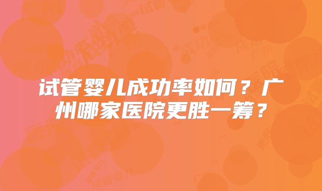 试管婴儿成功率如何?广州哪家医院更胜一筹?