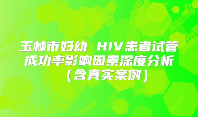 玉林市妇幼 HIV患者试管成功率影响因素深度分析（含真实案例）