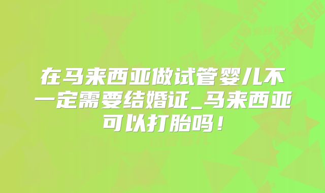 在马来西亚做试管婴儿不一定需要结婚证_马来西亚可以打胎吗！