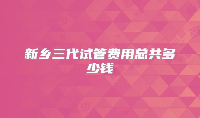 新乡三代试管费用总共多少钱