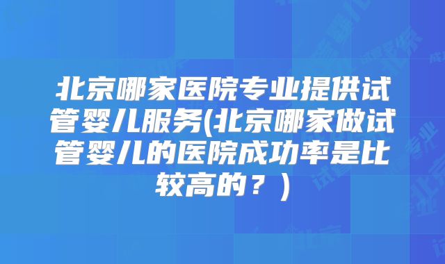 北京哪家医院专业提供试管婴儿服务(北京哪家做试管婴儿的医院成功率是比较高的？)