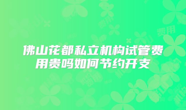 佛山花都私立机构试管费用贵吗如何节约开支