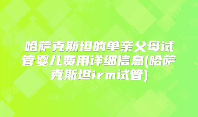 哈萨克斯坦的单亲父母试管婴儿费用详细信息(哈萨克斯坦irm试管)