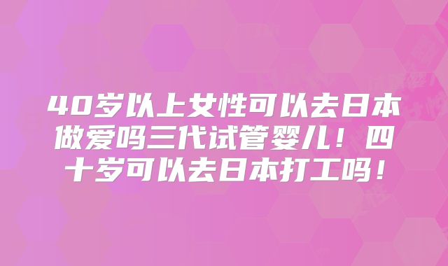 40岁以上女性可以去日本做爱吗三代试管婴儿！四十岁可以去日本打工吗！