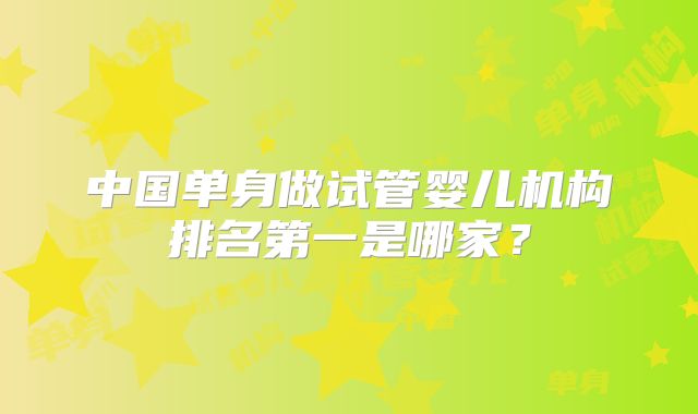 中国单身做试管婴儿机构排名第一是哪家?