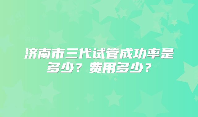 济南市三代试管成功率是多少?费用多少?